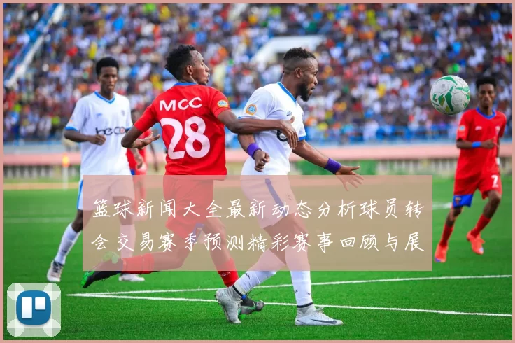 篮球新闻大全最新动态分析球员转会交易赛季预测精彩赛事回顾与展望