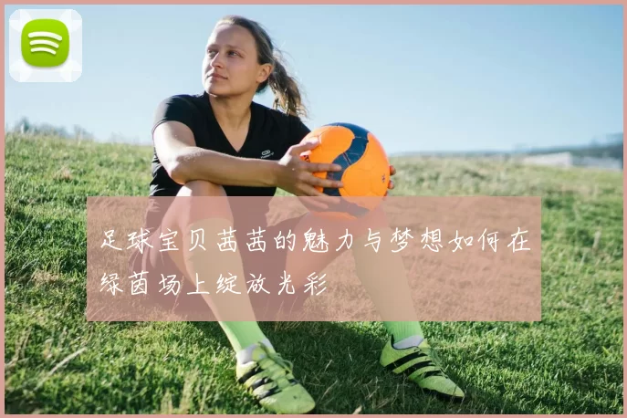 足球宝贝茜茜的魅力与梦想如何在绿茵场上绽放光彩