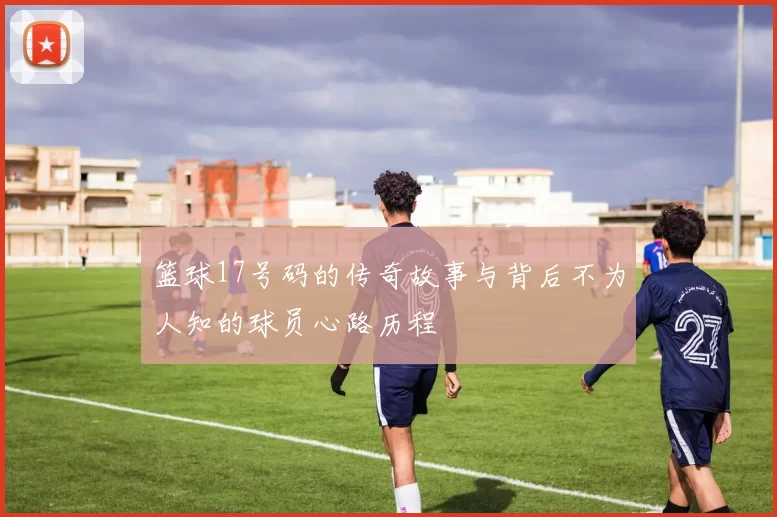篮球17号码的传奇故事与背后不为人知的球员心路历程