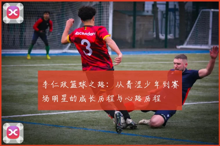 李仁政篮球之路：从青涩少年到赛场明星的成长历程与心路历程